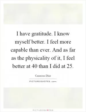 I have gratitude. I know myself better. I feel more capable than ever. And as far as the physicality of it, I feel better at 40 than I did at 25 Picture Quote #1