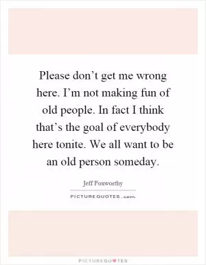 Please don’t get me wrong here. I’m not making fun of old people. In fact I think that’s the goal of everybody here tonite. We all want to be an old person someday Picture Quote #1