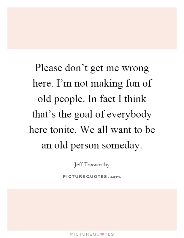 Please don't get me wrong here. I'm not making fun of old people. In fact I think that's the goal of everybody here tonite. We all want to be an old person someday Picture Quote #1