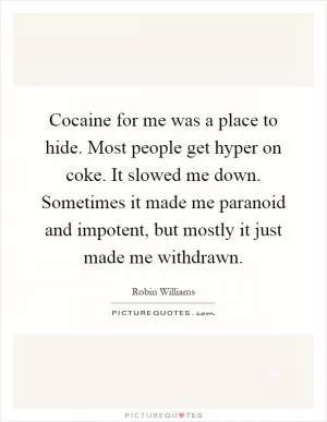 Cocaine for me was a place to hide. Most people get hyper on coke. It slowed me down. Sometimes it made me paranoid and impotent, but mostly it just made me withdrawn Picture Quote #1