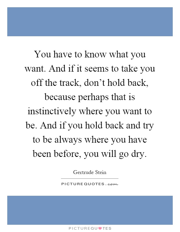 You have to know what you want. And if it seems to take you off the track, don't hold back, because perhaps that is instinctively where you want to be. And if you hold back and try to be always where you have been before, you will go dry Picture Quote #1