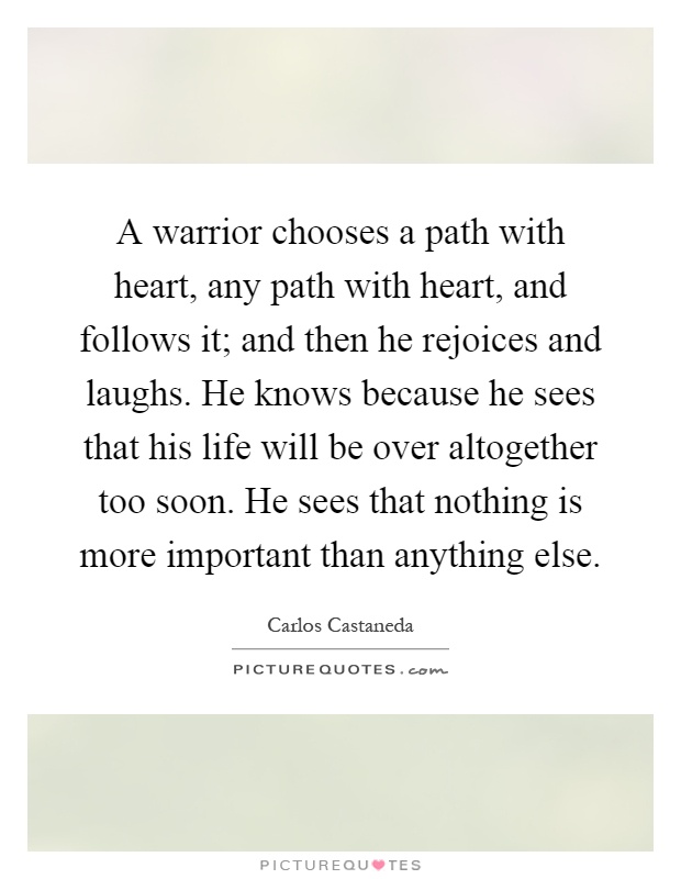 A warrior chooses a path with heart, any path with heart, and follows it; and then he rejoices and laughs. He knows because he sees that his life will be over altogether too soon. He sees that nothing is more important than anything else Picture Quote #1