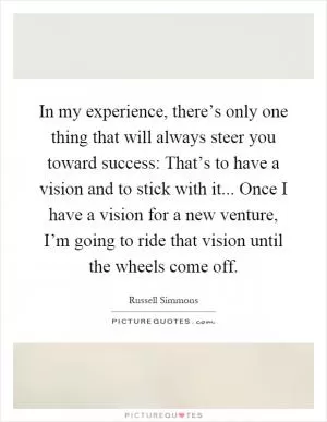 In my experience, there’s only one thing that will always steer you toward success: That’s to have a vision and to stick with it... Once I have a vision for a new venture, I’m going to ride that vision until the wheels come off Picture Quote #1