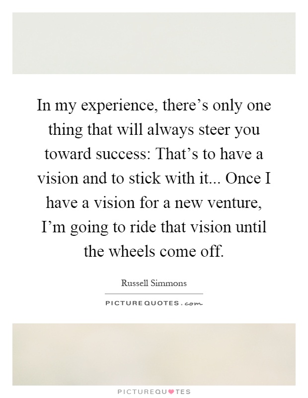 In my experience, there's only one thing that will always steer you toward success: That's to have a vision and to stick with it... Once I have a vision for a new venture, I'm going to ride that vision until the wheels come off Picture Quote #1