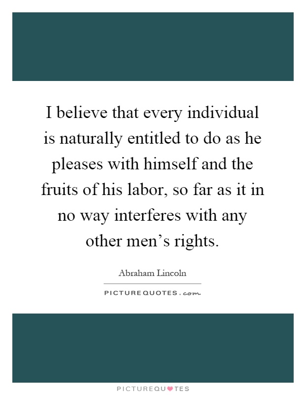 I believe that every individual is naturally entitled to do as he pleases with himself and the fruits of his labor, so far as it in no way interferes with any other men's rights Picture Quote #1