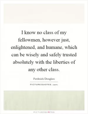 I know no class of my fellowmen, however just, enlightened, and humane, which can be wisely and safely trusted absolutely with the liberties of any other class Picture Quote #1