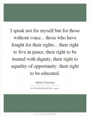 I speak not for myself but for those without voice... those who have fought for their rights... their right to live in peace, their right to be treated with dignity, their right to equality of opportunity, their right to be educated Picture Quote #1