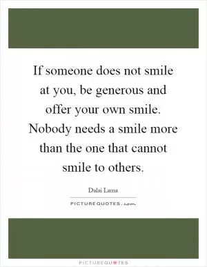 If someone does not smile at you, be generous and offer your own smile. Nobody needs a smile more than the one that cannot smile to others Picture Quote #1