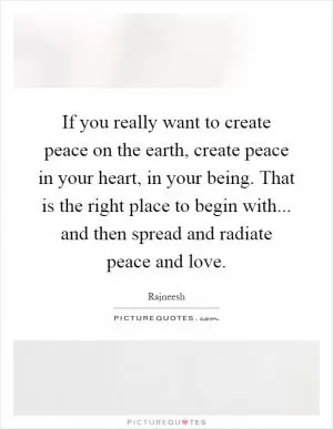 If you really want to create peace on the earth, create peace in your heart, in your being. That is the right place to begin with... and then spread and radiate peace and love Picture Quote #1