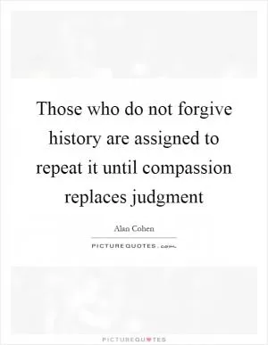Those who do not forgive history are assigned to repeat it until compassion replaces judgment Picture Quote #1