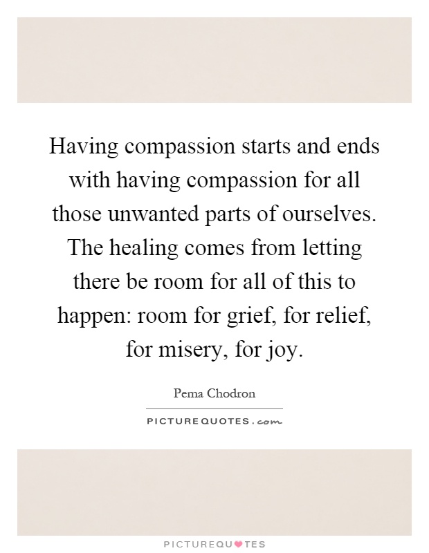Having compassion starts and ends with having compassion for all those unwanted parts of ourselves. The healing comes from letting there be room for all of this to happen: room for grief, for relief, for misery, for joy Picture Quote #1