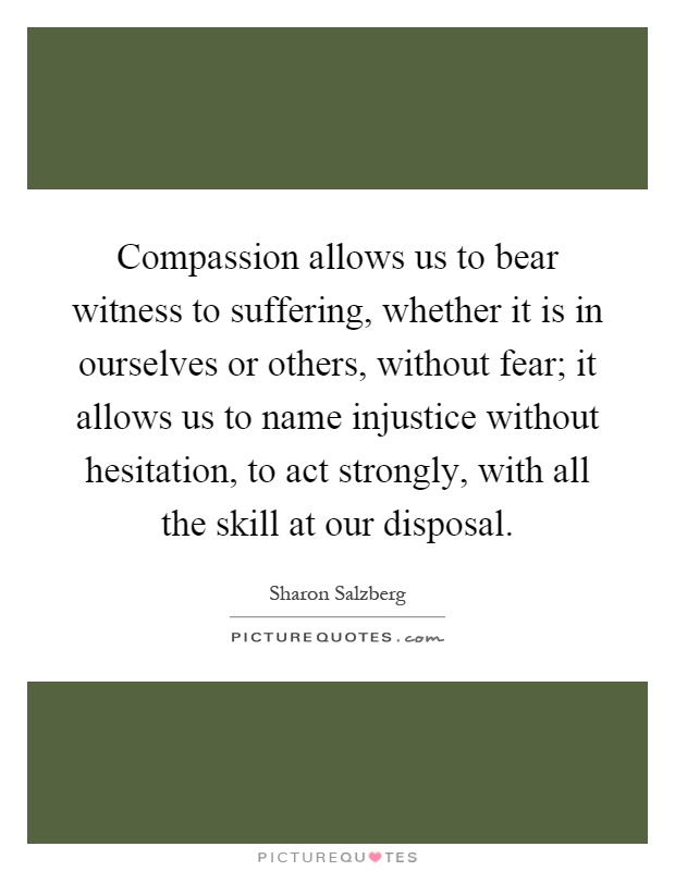 Compassion allows us to bear witness to suffering, whether it is in ourselves or others, without fear; it allows us to name injustice without hesitation, to act strongly, with all the skill at our disposal Picture Quote #1