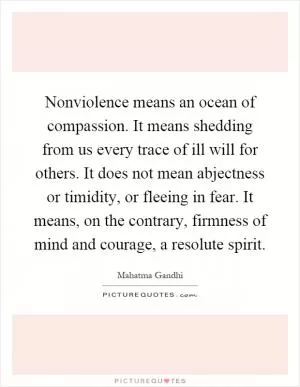 Nonviolence means an ocean of compassion. It means shedding from us every trace of ill will for others. It does not mean abjectness or timidity, or fleeing in fear. It means, on the contrary, firmness of mind and courage, a resolute spirit Picture Quote #1