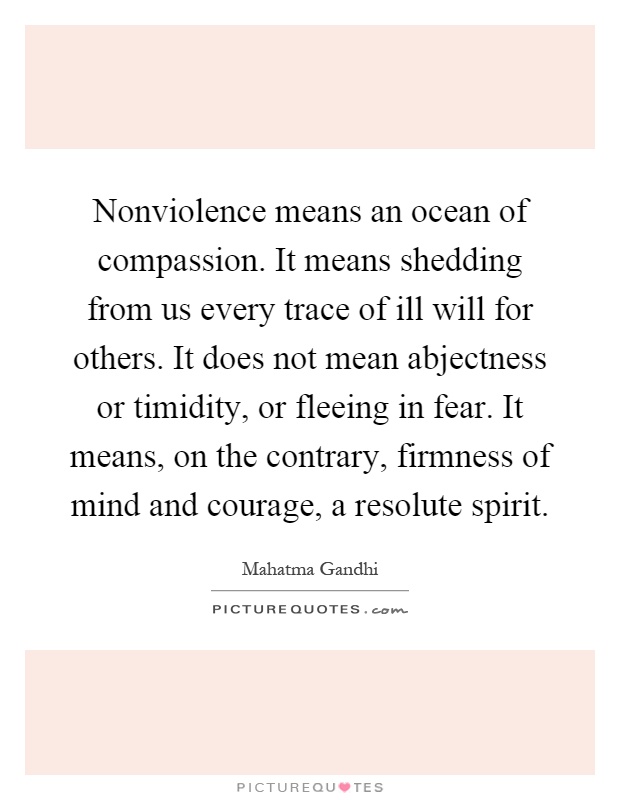 Nonviolence means an ocean of compassion. It means shedding from us every trace of ill will for others. It does not mean abjectness or timidity, or fleeing in fear. It means, on the contrary, firmness of mind and courage, a resolute spirit Picture Quote #1