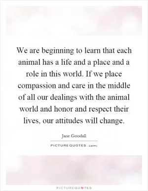 We are beginning to learn that each animal has a life and a place and a role in this world. If we place compassion and care in the middle of all our dealings with the animal world and honor and respect their lives, our attitudes will change Picture Quote #1