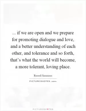... if we are open and we prepare for promoting dialogue and love, and a better understanding of each other, and tolerance and so forth, that’s what the world will become, a more tolerant, loving place Picture Quote #1
