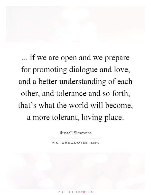 ... if we are open and we prepare for promoting dialogue and love, and a better understanding of each other, and tolerance and so forth, that's what the world will become, a more tolerant, loving place Picture Quote #1