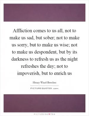 Affliction comes to us all, not to make us sad, but sober; not to make us sorry, but to make us wise; not to make us despondent, but by its darkness to refresh us as the night refreshes the day; not to impoverish, but to enrich us Picture Quote #1