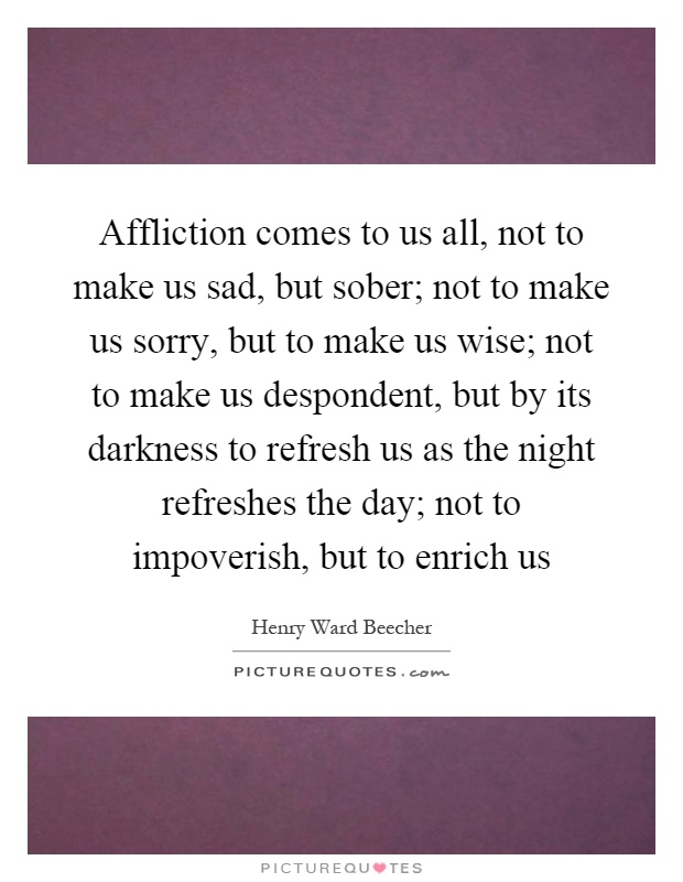 Affliction comes to us all, not to make us sad, but sober; not to make us sorry, but to make us wise; not to make us despondent, but by its darkness to refresh us as the night refreshes the day; not to impoverish, but to enrich us Picture Quote #1
