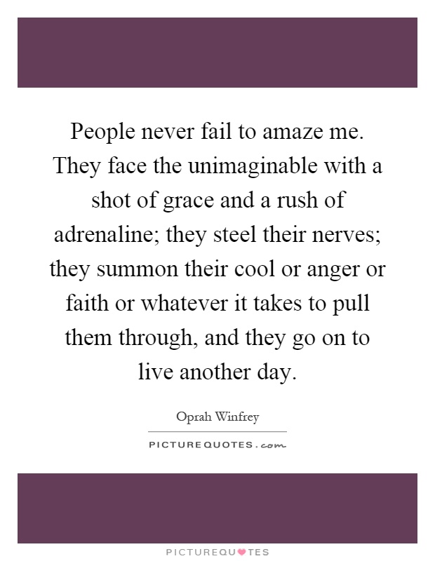People never fail to amaze me. They face the unimaginable with a shot of grace and a rush of adrenaline; they steel their nerves; they summon their cool or anger or faith or whatever it takes to pull them through, and they go on to live another day Picture Quote #1