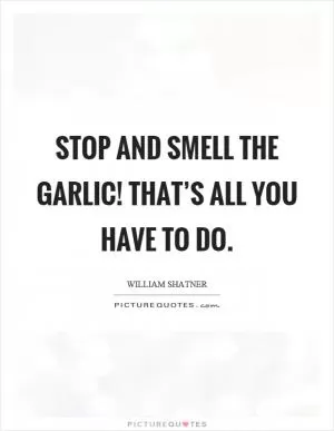 Stop and smell the garlic! That’s all you have to do Picture Quote #1