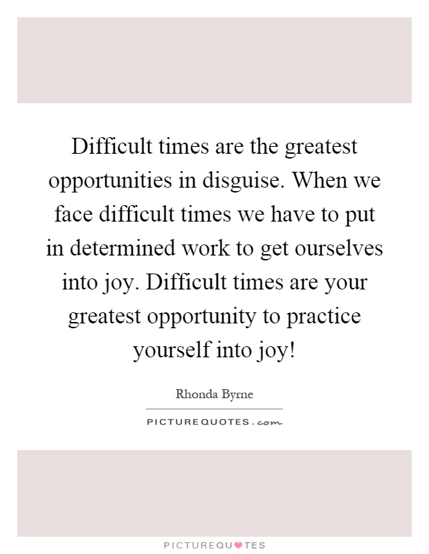 Difficult times are the greatest opportunities in disguise. When we face difficult times we have to put in determined work to get ourselves into joy. Difficult times are your greatest opportunity to practice yourself into joy! Picture Quote #1
