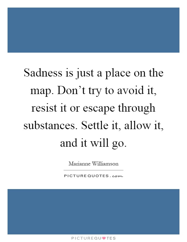 Sadness is just a place on the map. Don't try to avoid it, resist it or escape through substances. Settle it, allow it, and it will go Picture Quote #1