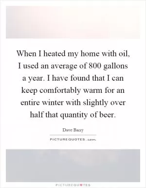 When I heated my home with oil, I used an average of 800 gallons a year. I have found that I can keep comfortably warm for an entire winter with slightly over half that quantity of beer Picture Quote #1