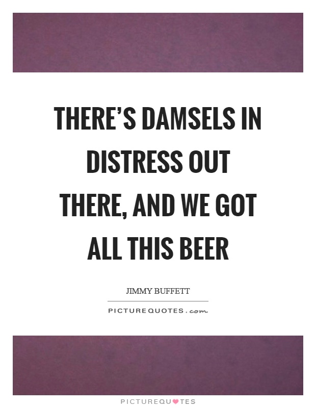 There's damsels in distress out there, and we got all this beer Picture Quote #1