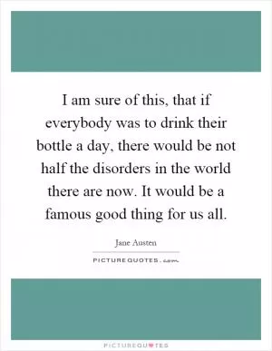 I am sure of this, that if everybody was to drink their bottle a day, there would be not half the disorders in the world there are now. It would be a famous good thing for us all Picture Quote #1