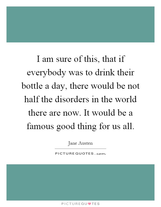 I am sure of this, that if everybody was to drink their bottle a day, there would be not half the disorders in the world there are now. It would be a famous good thing for us all Picture Quote #1