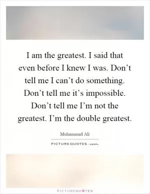 I am the greatest. I said that even before I knew I was. Don’t tell me I can’t do something. Don’t tell me it’s impossible. Don’t tell me I’m not the greatest. I’m the double greatest Picture Quote #1