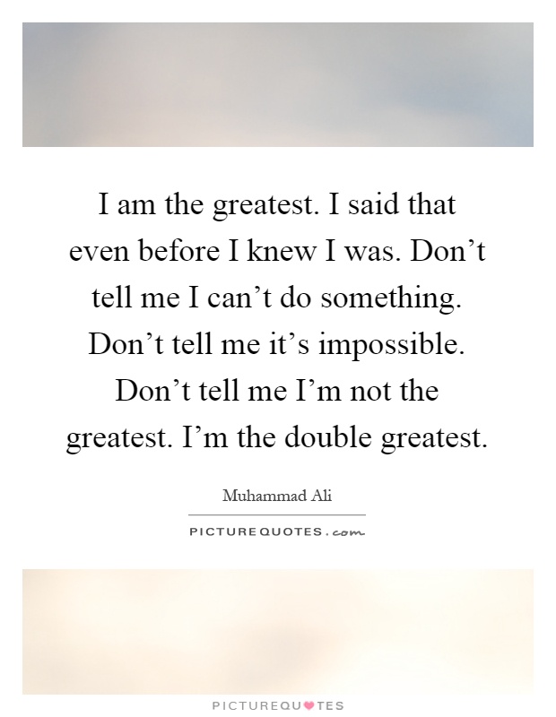 I am the greatest. I said that even before I knew I was. Don't tell me I can't do something. Don't tell me it's impossible. Don't tell me I'm not the greatest. I'm the double greatest Picture Quote #1