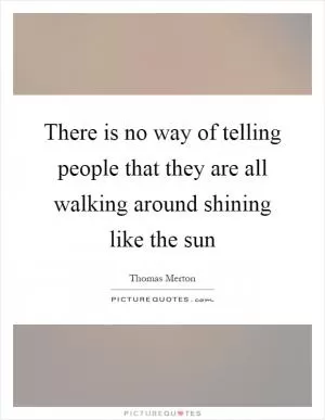 There is no way of telling people that they are all walking around shining like the sun Picture Quote #1