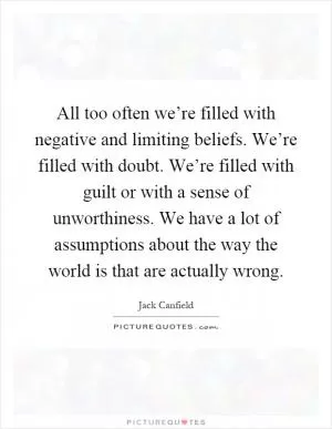 All too often we’re filled with negative and limiting beliefs. We’re filled with doubt. We’re filled with guilt or with a sense of unworthiness. We have a lot of assumptions about the way the world is that are actually wrong Picture Quote #1