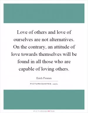 Love of others and love of ourselves are not alternatives. On the contrary, an attitude of love towards themselves will be found in all those who are capable of loving others Picture Quote #1