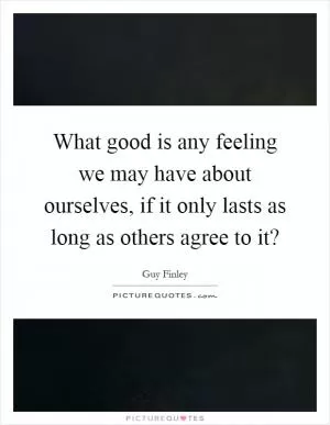What good is any feeling we may have about ourselves, if it only lasts as long as others agree to it? Picture Quote #1