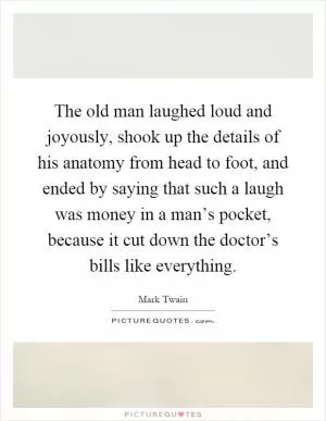 The old man laughed loud and joyously, shook up the details of his anatomy from head to foot, and ended by saying that such a laugh was money in a man’s pocket, because it cut down the doctor’s bills like everything Picture Quote #1