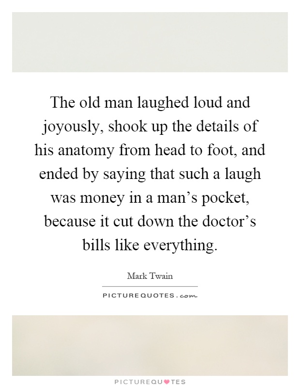 The old man laughed loud and joyously, shook up the details of his anatomy from head to foot, and ended by saying that such a laugh was money in a man's pocket, because it cut down the doctor's bills like everything Picture Quote #1