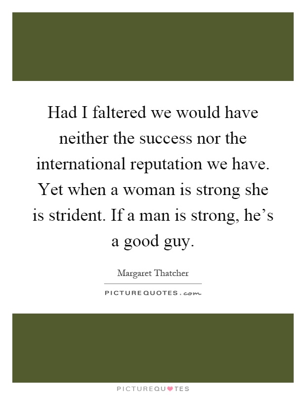 Had I faltered we would have neither the success nor the international reputation we have. Yet when a woman is strong she is strident. If a man is strong, he's a good guy Picture Quote #1