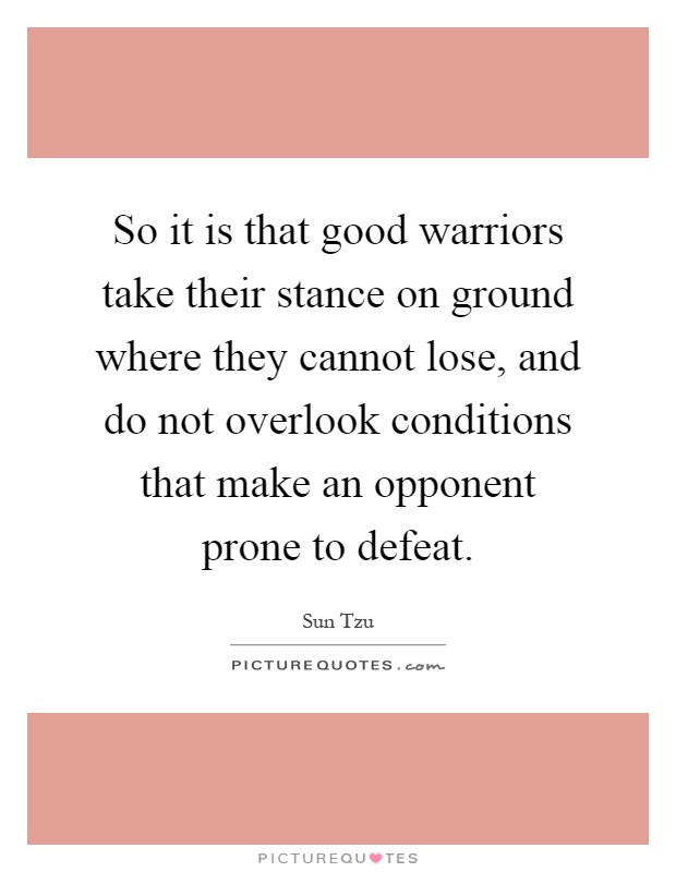 So it is that good warriors take their stance on ground where they cannot lose, and do not overlook conditions that make an opponent prone to defeat Picture Quote #1