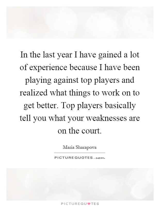 In the last year I have gained a lot of experience because I have been playing against top players and realized what things to work on to get better. Top players basically tell you what your weaknesses are on the court Picture Quote #1