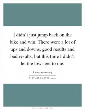 I didn’t just jump back on the bike and win. There were a lot of ups and downs, good results and bad results, but this time I didn’t let the lows get to me Picture Quote #1