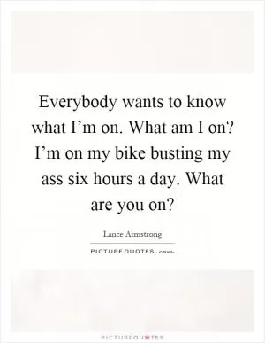 Everybody wants to know what I’m on. What am I on? I’m on my bike busting my ass six hours a day. What are you on? Picture Quote #1