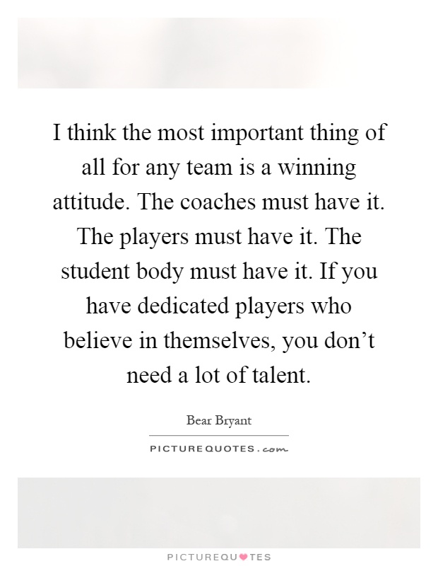 I think the most important thing of all for any team is a winning attitude. The coaches must have it. The players must have it. The student body must have it. If you have dedicated players who believe in themselves, you don't need a lot of talent Picture Quote #1