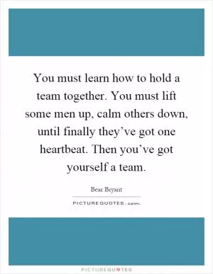 You must learn how to hold a team together. You must lift some men up, calm others down, until finally they’ve got one heartbeat. Then you’ve got yourself a team Picture Quote #1