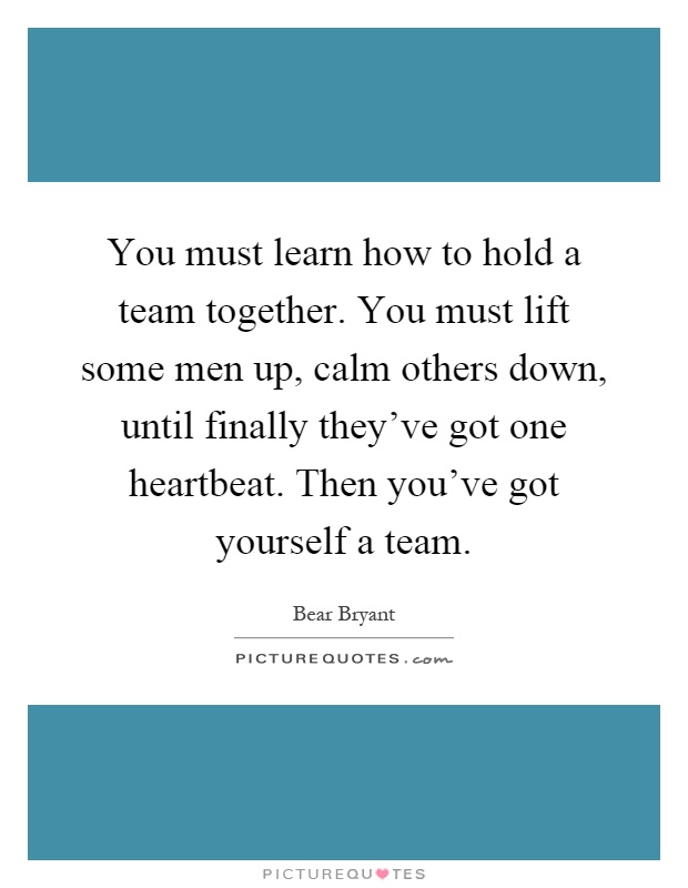 You must learn how to hold a team together. You must lift some men up, calm others down, until finally they've got one heartbeat. Then you've got yourself a team Picture Quote #1