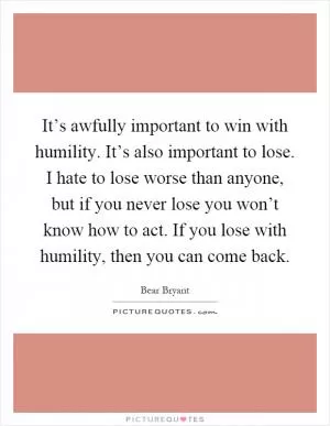 It’s awfully important to win with humility. It’s also important to lose. I hate to lose worse than anyone, but if you never lose you won’t know how to act. If you lose with humility, then you can come back Picture Quote #1