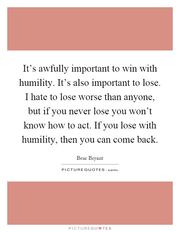 It's awfully important to win with humility. It's also important to lose. I hate to lose worse than anyone, but if you never lose you won't know how to act. If you lose with humility, then you can come back Picture Quote #1