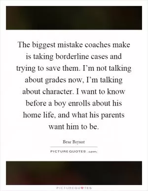 The biggest mistake coaches make is taking borderline cases and trying to save them. I’m not talking about grades now, I’m talking about character. I want to know before a boy enrolls about his home life, and what his parents want him to be Picture Quote #1